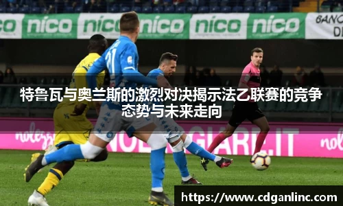 特鲁瓦与奥兰斯的激烈对决揭示法乙联赛的竞争态势与未来走向